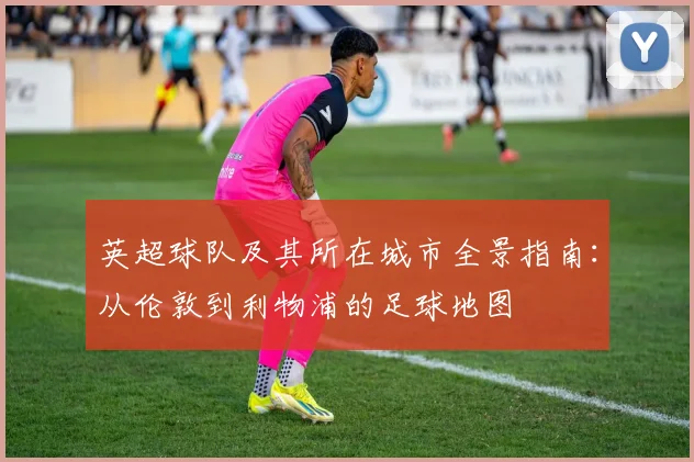 英超球队及其所在城市全景指南：从伦敦到利物浦的足球地图