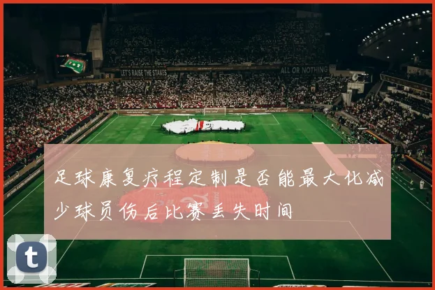 足球康复疗程定制是否能最大化减少球员伤后比赛丢失时间