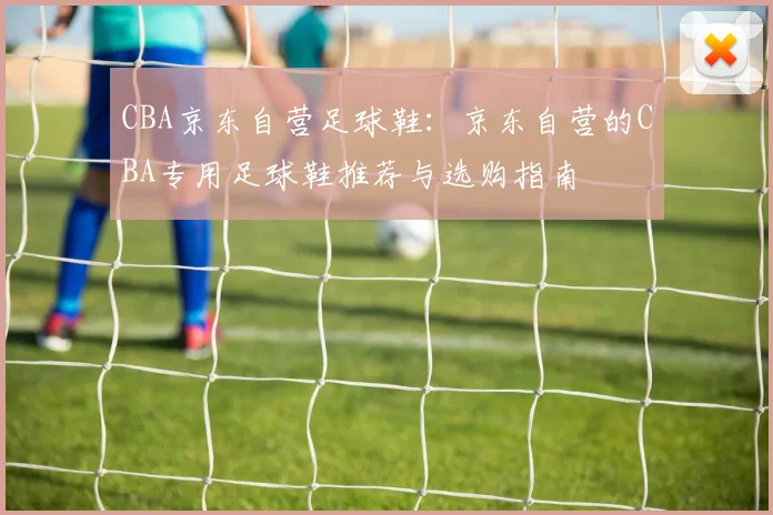 CBA京东自营足球鞋：京东自营的CBA专用足球鞋推荐与选购指南